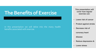 The Benefits of Exercise
In this presentation we will delve into the many health
benefits associated with exercise.
This presentation will
cover how regular
exercise can:
• Lower risk of cancer
• Protect against stroke
• Decrease risk of
coronary heart
disease
• Reduce depression &
• Lower stress
How exercise can be used as an effective method of fighting fat, banishing obesity and regaining control of your
weight.
 