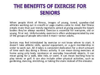 When people think of fitness, images of young, toned, spandex-clad
athletes working out in crossfit or yoga studios come to mind. But fitness
entails more than just trendy regiments aimed at giving people the beach
bodies they’ve always wanted. Exercise is essential for everyone, old or
young, fit or not. Unfortunately, exercise is often underappreciated by one
of the groups of people who need it most—senior adults.
Seniors may feel intimidated by exercise or not know where to start. It
doesn’t take athletic skills, special equipment, or a gym membership in
order to work out. All it takes is consistent dedication for a short amount
of time each day doing a fitness activity. It can mean doing exercises at
home using only body resistance or everyday household objects. It can
mean going for a walk, bike ride, or swim. It can mean learning how to
play tennis or golf. It can also include other physical activities, such as
gardening, dancing, stretching, or taking the stairs instead of the elevator.
 
