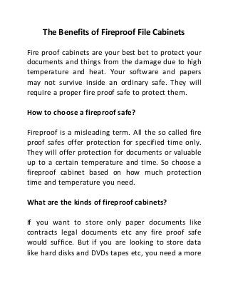 The Benefits of Fireproof File Cabinets
Fire proof cabinets are your best bet to protect your
documents and things from the damage due to high
temperature and heat. Your software and papers
may not survive inside an ordinary safe. They will
require a proper fire proof safe to protect them.
How to choose a fireproof safe?
Fireproof is a misleading term. All the so called fire
proof safes offer protection for specified time only.
They will offer protection for documents or valuable
up to a certain temperature and time. So choose a
fireproof cabinet based on how much protection
time and temperature you need.
What are the kinds of fireproof cabinets?
If you want to store only paper documents like
contracts legal documents etc any fire proof safe
would suffice. But if you are looking to store data
like hard disks and DVDs tapes etc, you need a more
 