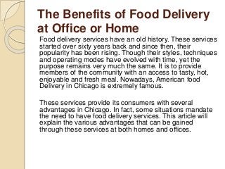 The Benefits of Food Delivery
at Office or Home
Food delivery services have an old history. These services
started over sixty years back and since then, their
popularity has been rising. Though their styles, techniques
and operating modes have evolved with time, yet the
purpose remains very much the same. It is to provide
members of the community with an access to tasty, hot,
enjoyable and fresh meal. Nowadays, American food
Delivery in Chicago is extremely famous.
These services provide its consumers with several
advantages in Chicago. In fact, some situations mandate
the need to have food delivery services. This article will
explain the various advantages that can be gained
through these services at both homes and offices.
 