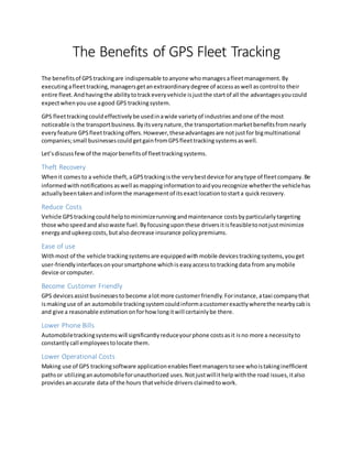 The Benefits of GPS Fleet Tracking
The benefitsof GPStrackingare indispensable toanyone whomanagesafleetmanagement.By
executingafleet tracking,managersgetanextraordinarydegree of accessaswell ascontrol to their
entire fleet.Andhavingthe abilitytotrackeveryvehicle isjustthe startof all the advantagesyoucould
expectwhenyou use agood GPS trackingsystem.
GPS fleettrackingcouldeffectivelybe usedinawide varietyof industries andone of the most
noticeable is the transportbusiness.Byitsverynature,the transportationmarketbenefitsfromnearly
every feature GPSfleettrackingoffers.However,theseadvantagesare not justfor bigmultinational
companies;small businessescould getgainfromGPSfleettracking systemsaswell.
Let’sdiscussfewof the majorbenefitsof fleettrackingsystems.
Theft Recovery
Whenit comesto a vehicle theft,aGPStrackingisthe verybestdevice foranytype of fleetcompany.Be
informedwith notifications aswell asmappinginformationtoaidyourecognize whetherthe vehiclehas
actuallybeentakenandinformthe managementof itsexactlocation tostarta quickrecovery.
Reduce Costs
Vehicle GPStrackingcouldhelptominimizerunningandmaintenance costsbyparticularlytargeting
those whospeedandalsowaste fuel.Byfocusinguponthese driversitisfeasibletonotjustminimize
energyandupkeepcosts,butalso decrease insurance policypremiums.
Ease of use
Withmost of the vehicle trackingsystemsare equippedwithmobile devicestrackingsystems,youget
user-friendlyinterfaces onyoursmartphone whichis easyaccessto trackingdata from any mobile
device orcomputer.
Become Customer Friendly
GPS devicesassistbusinessesto become alotmore customerfriendly.Forinstance,ataxi companythat
ismakinguse of an automobile trackingsystemcouldinformacustomerexactlywherethe nearbycabis
and give a reasonable estimationonforhow longitwill certainlybe there.
Lower Phone Bills
Automobiletrackingsystemswill significantlyreduceyourphone costsasit isno more a necessityto
constantlycall employeestolocate them.
Lower Operational Costs
Making use of GPS trackingsoftware applicationenablesfleetmanagerstosee whoistakinginefficient
pathsor utilizinganautomobileforunauthorized uses.Notjustwillithelpwiththe road issues, italso
providesanaccurate data of the hours thatvehicle drivers claimedtowork.
 