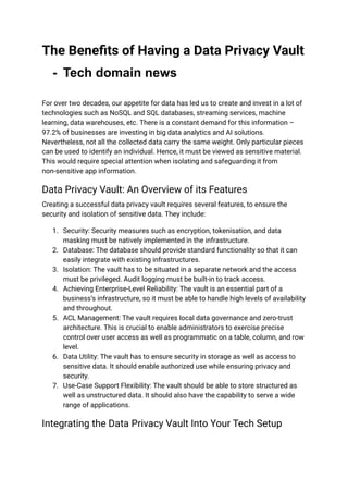 The Benefits of Having a Data Privacy Vault
- Tech domain news
For over two decades, our appetite for data has led us to create and invest in a lot of
technologies such as NoSQL and SQL databases, streaming services, machine
learning, data warehouses, etc. There is a constant demand for this information –
97.2% of businesses are investing in big data analytics and AI solutions.
Nevertheless, not all the collected data carry the same weight. Only particular pieces
can be used to identify an individual. Hence, it must be viewed as sensitive material.
This would require special attention when isolating and safeguarding it from
non-sensitive app information.
Data Privacy Vault: An Overview of its Features
Creating a successful data privacy vault requires several features, to ensure the
security and isolation of sensitive data. They include:
1. Security: Security measures such as encryption, tokenisation, and data
masking must be natively implemented in the infrastructure.
2. Database: The database should provide standard functionality so that it can
easily integrate with existing infrastructures.
3. Isolation: The vault has to be situated in a separate network and the access
must be privileged. Audit logging must be built-in to track access.
4. Achieving Enterprise-Level Reliability: The vault is an essential part of a
business’s infrastructure, so it must be able to handle high levels of availability
and throughout.
5. ACL Management: The vault requires local data governance and zero-trust
architecture. This is crucial to enable administrators to exercise precise
control over user access as well as programmatic on a table, column, and row
level.
6. Data Utility: The vault has to ensure security in storage as well as access to
sensitive data. It should enable authorized use while ensuring privacy and
security.
7. Use-Case Support Flexibility: The vault should be able to store structured as
well as unstructured data. It should also have the capability to serve a wide
range of applications.
Integrating the Data Privacy Vault Into Your Tech Setup
 