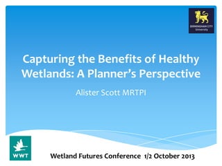 Capturing the Benefits of Healthy
Wetlands: A Planner’s Perspective
Alister Scott MRTPI
Wetland Futures Conference 1/2 October 2013
 
