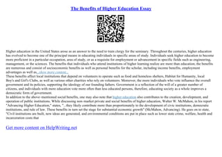 The Benefits of Higher Education Essay
Higher education in the United States arose as an answer to the need to train clergy for the seminary. Throughout the centuries, higher education
has evolved to become one of the principal means in educating individuals in specific areas of study. Individuals seek higher education to become
more proficient in a particular occupation, area of study, or as a requisite for employment or advancement in specific fields such as engineering,
management, or the sciences. The benefits that individuals who attend institutions of higher learning realize are more than education; the benefits
are numerous and consist of socioeconomic benefits as well as personal benefits for the scholar, including income benefits, employment
advantages as well as...show more content...
These benefits affect local institutions that depend on volunteers to operate such as food and homeless shelters, Habitat for Humanity, local
Boy's and Girl's Clubs, as well as various other charities who rely on volunteers. Moreover, the more individuals who vote influence the overall
government and its policies, supporting the ideology of our founding fathers. Government is a reflection of the will of a greater number of
citizens, and individuals with more education vote more often than less educated persons, therefore, educating society as a whole improves a
democratic form of government.
In addition to the above–mentioned social benefits, one may also note that higher education also contributes to the creation, development, and
operation of public institutions. While discussing non–market private and social benefits of higher education, Walter W. McMahon, in his report
"Advancing Higher Education," states, "...they likely contribute more than proportionately to the development of civic institutions, democratic
institutions, and rule of law. These benefits in turn set the stage for substantial economic growth" (McMahon, Advancing). He goes on to state,
"Civil institutions are built, new ideas are generated, and environmental conditions are put in place such as lower state crime, welfare, health and
incarceration costs that
Get more content on HelpWriting.net
 