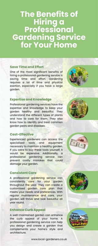 The Benefits of
Hiring a
Professional
Gardening Service
for Your Home
One of the most significant benefits of
hiring a professional gardening service is
saving time and effort. Gardening
requires a lot of time and physical
exertion, especially if you have a large
garden.
Save Time and Effort
Professional gardening services have the
expertise and knowledge to keep your
garden healthy and beautiful. They
understand the different types of plants
and how to care for them. They also
know how to identify and treat common
garden pests and diseases.
Expertise and Knowledge
Experienced gardeners can access the
specialised tools and equipment
necessary to maintain a healthy garden.
If you were to buy these tools yourself, it
would be expensive. Additionally, a
professional gardening service can
prevent costly mistakes that could
damage your garden.
Cost-Effective
A professional gardening service can
consistently care for your garden
throughout the year. They can create a
customised garden care plan that
meets your needs and preferences. With
regular maintenance and care, your
garden will thrive and look beautiful all
year round.
Consistent Care
A well-maintained garden can enhance
the curb appeal of your home. A
professional gardening service can help
you design and create a garden that
complements your home's style and
architecture.
Enhance Curb Appeal
www.local-gardeners.co.uk
 