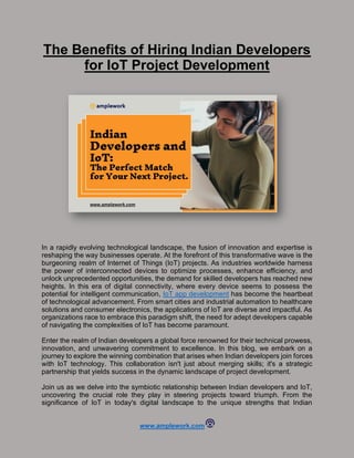 www.amplework.com
The Benefits of Hiring Indian Developers
for IoT Project Development
In a rapidly evolving technological landscape, the fusion of innovation and expertise is
reshaping the way businesses operate. At the forefront of this transformative wave is the
burgeoning realm of Internet of Things (IoT) projects. As industries worldwide harness
the power of interconnected devices to optimize processes, enhance efficiency, and
unlock unprecedented opportunities, the demand for skilled developers has reached new
heights. In this era of digital connectivity, where every device seems to possess the
potential for intelligent communication, IoT app development has become the heartbeat
of technological advancement. From smart cities and industrial automation to healthcare
solutions and consumer electronics, the applications of IoT are diverse and impactful. As
organizations race to embrace this paradigm shift, the need for adept developers capable
of navigating the complexities of IoT has become paramount.
Enter the realm of Indian developers a global force renowned for their technical prowess,
innovation, and unwavering commitment to excellence. In this blog, we embark on a
journey to explore the winning combination that arises when Indian developers join forces
with IoT technology. This collaboration isn't just about merging skills; it's a strategic
partnership that yields success in the dynamic landscape of project development.
Join us as we delve into the symbiotic relationship between Indian developers and IoT,
uncovering the crucial role they play in steering projects toward triumph. From the
significance of IoT in today's digital landscape to the unique strengths that Indian
 