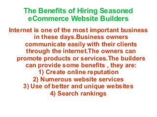 The Benefits of Hiring Seasoned
eCommerce Website Builders
Internet is one of the most important business
in these days.Business owners
communicate easily with their clients
through the internet.The owners can
promote products or services.The builders
can provide some benefits , they are:
1) Create online reputation
2) Numerous website services
3) Use of better and unique websites
4) Search rankings
 