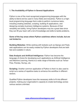 www.alliancerecruitmentagency.com/
1. The Availability of Python in Several Applications
Python is one of the most recognized programming languages with the
ability to blend and be used in many fields and industries. Python is a high-
level programming language that is able to perform numerous tasks,
including creating websites, scripting, building AI applications, and
designing complex business intelligence systems. Because of their
versatility and ability, hiring Python developers may be a great idea since
they can fill your team with a lot of knowledge and skills to tackle problems.
Some of the key areas where Python outshines others include, but are
not limited to:
Building Websites: While working with toolsets such as Django and Flask,
web applications can be easily created by Python developers that are both
fast and scalable in nature.
Data Analysis and Artificial Intelligence: Python has become the
language of choice for developing such applications as Artificial Intelligence
and Machine Learning, thanks to a wide range of libraries such as Tensor
Flow, Pandas, Numpy, etc.
Scripting: Another common application of Python is that it is also used to
script out a series of repetitive tasks to enhance the workflow in different
sectors.
Qualified Python developers have the necessary skills to fit into different
projects, making your organization’s capacity to create technology across
various sectors unlimited.
 