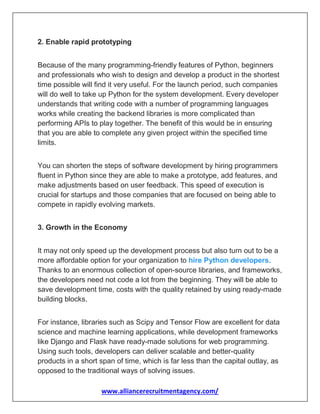 www.alliancerecruitmentagency.com/
2. Enable rapid prototyping
Because of the many programming-friendly features of Python, beginners
and professionals who wish to design and develop a product in the shortest
time possible will find it very useful. For the launch period, such companies
will do well to take up Python for the system development. Every developer
understands that writing code with a number of programming languages
works while creating the backend libraries is more complicated than
performing APIs to play together. The benefit of this would be in ensuring
that you are able to complete any given project within the specified time
limits.
You can shorten the steps of software development by hiring programmers
fluent in Python since they are able to make a prototype, add features, and
make adjustments based on user feedback. This speed of execution is
crucial for startups and those companies that are focused on being able to
compete in rapidly evolving markets.
3. Growth in the Economy
It may not only speed up the development process but also turn out to be a
more affordable option for your organization to hire Python developers.
Thanks to an enormous collection of open-source libraries, and frameworks,
the developers need not code a lot from the beginning. They will be able to
save development time, costs with the quality retained by using ready-made
building blocks.
For instance, libraries such as Scipy and Tensor Flow are excellent for data
science and machine learning applications, while development frameworks
like Django and Flask have ready-made solutions for web programming.
Using such tools, developers can deliver scalable and better-quality
products in a short span of time, which is far less than the capital outlay, as
opposed to the traditional ways of solving issues.
 