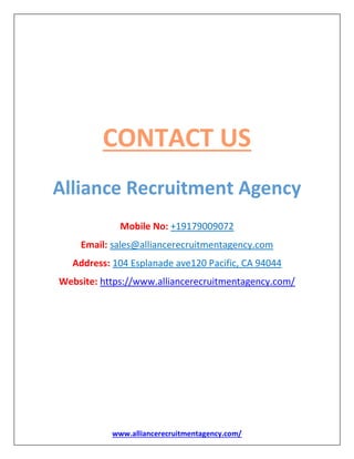 www.alliancerecruitmentagency.com/
CONTACT US
Alliance Recruitment Agency
Mobile No: +19179009072
Email: sales@alliancerecruitmentagency.com
Address: 104 Esplanade ave120 Pacific, CA 94044
Website: https://www.alliancerecruitmentagency.com/
 