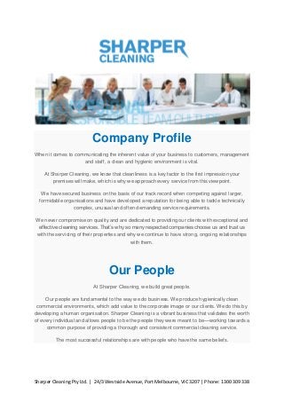 Company Profile
When it comes to communicating the inherent value of your business to customers, management
and staff, a clean and hygienic environment is vital.
At Sharper Cleaning, we know that cleanliness is a key factor to the first impression your
premises will make, which is why we approach every service from this viewpoint.
We have secured business on the basis of our track record when competing against larger,
formidable organisations and have developed a reputation for being able to tackle technically
complex, unusual and often demanding service requirements.
We never compromise on quality and are dedicated to providing our clients with exceptional and
effective cleaning services. That’s why so many respected companies choose us and trust us
with the servicing of their properties and why we continue to have strong, ongoing relationships
with them.

Our People
At Sharper Cleaning, we build great people.
Our people are fundamental to the way we do business. We produce hygienically clean
commercial environments, which add value to the corporate image or our clients. We do this by
developing a human organisation. Sharper Cleaning is a vibrant business that validates the worth
of every individual and allows people to be the people they were meant to be—working towards a
common purpose of providing a thorough and consistent commercial cleaning service.
The most successful relationships are with people who have the same beliefs.

Sharper Cleaning Pty Ltd. | 24/3 Westside Avenue, Port Melbourne, VIC 3207 | Phone: 1300 309 338

 
