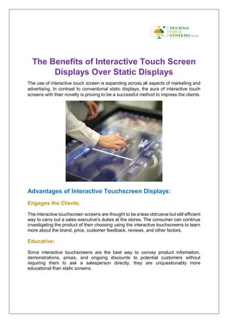 The Benefits of Interactive Touch Screen
Displays Over Static Displays
The use of interactive touch screen is expanding across all aspects of marketing and
advertising. In contrast to conventional static displays, the aura of interactive touch
screens with their novelty is proving to be a successful method to impress the clients.
Advantages of Interactive Touchscreen Displays:
Engages the Clients:
The interactive touchscreen screens are thought to be a less obtrusive but still efficient
way to carry out a sales executive's duties at the stores. The consumer can continue
investigating the product of their choosing using the interactive touchscreens to learn
more about the brand, price, customer feedback, reviews, and other factors.
Educative:
Since interactive touchscreens are the best way to convey product information,
demonstrations, prices, and ongoing discounts to potential customers without
requiring them to ask a salesperson directly, they are unquestionably more
educational than static screens.
 