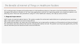 The Benefits of Internet of Things in Healthcare Facilities
IoT is making major changes and transformations in the healthcare industry. It became a fact that healthcare facilities are
changing their systems towards IoT. IoT has many applications and tool for improving patient care, treatment options, and
reducing costs. There are many benefits to using IoT in the healthcare industry. Let’s discuss some of them.
1. Diagnosis Improvement:
IoMT means connected medical devices. The system enables the connected medical devices to upload, process, and store
data in the system without any human intervention.
The healthcare providers can make use of this application by increasing the compliance of the patients and documenting all
the information and data without the need for complicated medical records. The patient care improvessignificantly, and the
overall treatment process becomes faster and more efficient.
 