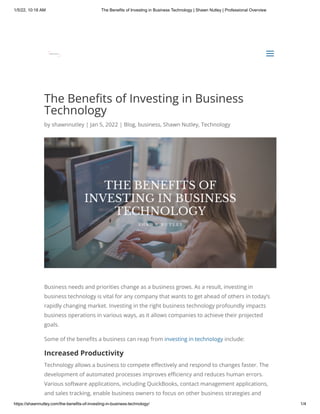1/5/22, 10:18 AM The Benefits of Investing in Business Technology | Shawn Nutley | Professional Overview
https://shawnnutley.com/the-benefits-of-investing-in-business-technology/ 1/4
The Benefits of Investing in Business
Technology
by shawnnutley | Jan 5, 2022 | Blog, business, Shawn Nutley, Technology
Business needs and priorities change as a business grows. As a result, investing in
business technology is vital for any company that wants to get ahead of others in today’s
rapidly changing market. Investing in the right business technology profoundly impacts
business operations in various ways, as it allows companies to achieve their projected
goals.
Some of the benefits a business can reap from investing in technology include:
Increased Productivity
Technology allows a business to compete effectively and respond to changes faster. The
development of automated processes improves efficiency and reduces human errors.
Various software applications, including QuickBooks, contact management applications,
and sales tracking, enable business owners to focus on other business strategies and
a
a
 