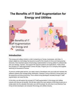 The Benefits of IT Staff Augmentation for
Energy and Utilities
Introduction
The energy and utilities industry is vital in powering our homes, businesses, and cities. In
today's digital era, technology has become crucial for this industry to thrive and meet growing
demands. One important aspect of technology implementation is having skilled IT professionals
who can develop, maintain, and support the required systems and applications. That's where
the concept of IT staff augmentation comes into play. Imagine you run a company that supplies
electricity to thousands of homes.
To ensure uninterrupted service, you need a team of developers who can build and maintain the
software systems that manage power distribution. However, hiring a full-time in-house team can
be expensive and time-consuming. This is where hiring developers remotely through IT staff
augmentation can save the day.
In this blog, we will explore the concept of IT staff augmentation in the energy and utilities
industry and discuss its benefits. We will also outline the main sections of this blog to give you a
sneak peek into the valuable information you will find ahead. So, let's dive in and discover how
hiring remote developers can empower the energy and utilities industry.
 