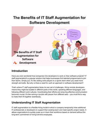 The Benefits of IT Staff Augmentation for
Software Development
Introduction
Have you ever wondered how companies hire developers to work on their software projects? IT
staff augmentation's a popular solution that helps businesses find talented programmers to join
their teams. Simply put, it's like adding extra players to a sports team when you need more
strength and skills. But why is there a need for such an approach in software development?
That's where IT staff augmentation faces its own set of challenges. Hiring remote developers
means they might be located in different parts of the world, speaking different languages, and
following different work cultures. Coordinating their efforts and ensuring effective communication
becomes crucial. It's like solving a puzzle with pieces from different sets – you must find a way
to make them fit together seamlessly.
Understanding IT Staff Augmentation
IT staff augmentation is a flexible hiring model in which a company temporarily hires additional
IT professionals or developers to support their existing team and meet specific project needs. It
allows organizations to quickly scale up or down their workforce based on demand without the
long-term commitment of hiring full-time employees.
 