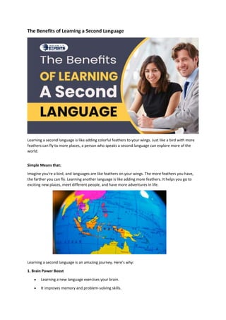 The Benefits of Learning a Second Language
Learning a second language is like adding colorful feathers to your wings. Just like a bird with more
feathers can fly to more places, a person who speaks a second language can explore more of the
world.
Simple Means that:
Imagine you're a bird, and languages are like feathers on your wings. The more feathers you have,
the farther you can fly. Learning another language is like adding more feathers. It helps you go to
exciting new places, meet different people, and have more adventures in life.
Learning a second language is an amazing journey. Here’s why:
1. Brain Power Boost
 Learning a new language exercises your brain.
 It improves memory and problem-solving skills.
 