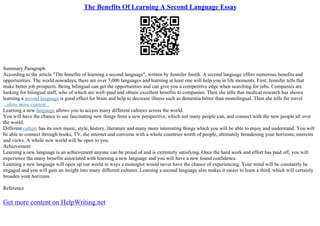 The Benefits Of Learning A Second Language Essay
Summary Paragraph
According to the article "The benefits of learning a second language", written by Jennifer Smith. A second language offers numerous benefits and
opportunities. The world nowadays, there are over 7,000 languages and learning at least one will help you in life moments. First, Jennifer tells that
make better job prospects. Being bilingual can get the opportunities and can give you a competitive edge when searching for jobs. Companies are
looking for bilingual staff, who of which are well–paid and obtain excellent benefits to companies. Then she tells that medical research has shown
learning a second language is good effect for brain and help to decrease illness such as dementia better than monolingual. Then she tells for travel
...show more content...
Learning a new language allows you to access many different cultures across the world.
You will have the chance to see fascinating new things from a new perspective, which not many people can, and connect with the new people all over
the world.
Different culture has its own music, style, history, literature and many more interesting things which you will be able to enjoy and understand. You will
be able to connect through books, TV, the internet and converse with a whole countries worth of people, ultimately broadening your horizons, interests
and views. A whole new world will be open to you.
Achievement
Learning a new language is an achievement anyone can be proud of and is extremely satisfying. Once the hard work and effort has paid off, you will
experience the many benefits associated with learning a new language and you will have a new found confidence.
Learning a new language will open up our world in ways a monoglot would never have the chance of experiencing. Your mind will be constantly be
engaged and you will gain an insight into many different cultures. Learning a second language also makes it easier to learn a third, which will certainly
broaden your horizons.
Reference
Get more content on HelpWriting.net
 
