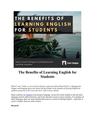 The Benefits of Learning English for
Students
Editor's note: Today we are excited to feature a guest post from David Taylor, a Singaporean
blogger and language guru who shares his knowledge on the benefits of learning English for
students, primarily at the University level. Take it away, David!
Many countries use English as the primary language. Across the world, English is also the basic
language used for office functions, and in the education sector in many countries. For speakers of
other languages, there are many benefits that come as a result of learning English -- especially if
you're a student. Here are some of them.
Research
 