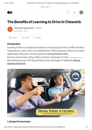 7/17/23, 7:32 PM The Benefits of Learning to Drive in Cheswick | by Chelseadrivingacademy | Jul, 2023 | Medium
https://medium.com/@chelseadrivingacademy2022/the-benefits-of-learning-to-drive-in-cheswick-69c84469161a 1/11
The Benefits of Learning to Drive in Cheswick
Chelseadrivingacademy · Follow
3 min read · Jul 4
Listen Share More
Introduction
Learning to drive is an important milestone in many people’s lives. It offers freedom,
independence, and a sense of accomplishment. When learning to drive, the location
significantly affects the overall experience. Driving School in Cheswick, a beautiful
town in a picturesque setting, offers numerous advantages for those embarking on
their driving journey. This blog will discuss the advantages of taking the Driving
School in Cheswick.
1. Scenic Environment
Open in app
 