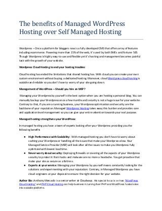 The benefits of Managed WordPress
Hosting over Self Managed Hosting
Wordpress – Once a platform for bloggers now is a fully developed CMS that offers array of features
including ecommerce. Powering more than 15% of the web, it’s used by both SMEs and Fortune 500.
Though Wordpress is highly easy-to-use and flexible yet it’s hosting and management becomes painful
task with the growth of your website.
Wordpress Cloud Hosting to end your hosting troubles:
Cloud hosting has ended the limitations that shared hosting has. With cloud you can create your own
custom environment without buying a dedicated hosting. Moreover, cloud Wordpress cloud hosting is
scalable and reliable so you don’t have to worry of your site going down.
Management of WordPress – Should you hire an MSP?
Managing your Wordpress by yourself is the best option when you are hosting a personal blog. You can
manually backup your Wordpress once a few months and security is not a huge issue for your website.
Contrary to that, if you are a running business, your Wordpress optimization and security are the
backbone of your reputation. Managed Wordpress Hosting takes away this burden and provides core
and application level management so you can give your entire attention towards your real purpose.
Managed hosting strengthens your WordPress:
In managed hosting you have a team of experts looking after your Wordpress providing you the
following benefits
● High Performance with Scalability: With managed hosting you don’t have to worry about
caching your Wordpress or handling all the issues that make your Wordpress slow. Your
Managed Service Provider (MSP) will look after all the issues to make you Wordpress fully
optimized with lowest load time.
● Never worry about security: Deploying firewalls or covering all the aspects of your Wordpress
security to protect it from hacks and malware are no more a headache. You get proactive that
make your site as secure as a fortress.
● Experts at your service: Managing your Wordpress by yourself means constantly looking for the
solutions and experimenting with your reputation. Contrary, in Managed Wordpress you have
cloud engineers at your disposal to ensure the right decision for your website.
Author Bio: Anthony Mercado is a senior writer at Cloudways. His special focus is on how "WordPress
Cloud Hosting" and PHP Cloud Hosting can help business in turning their PHP and WordPress hosted sites
into scalable platforms.
 