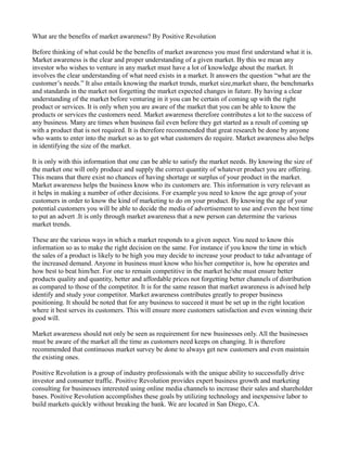 What are the benefits of market awareness? By Positive Revolution

Before thinking of what could be the benefits of market awareness you must first understand what it is.
Market awareness is the clear and proper understanding of a given market. By this we mean any
investor who wishes to venture in any market must have a lot of knowledge about the market. It
involves the clear understanding of what need exists in a market. It answers the question “what are the
customer’s needs.” It also entails knowing the market trends, market size,market share, the benchmarks
and standards in the market not forgetting the market expected changes in future. By having a clear
understanding of the market before venturing in it you can be certain of coming up with the right
product or services. It is only when you are aware of the market that you can be able to know the
products or services the customers need. Market awareness therefore contributes a lot to the success of
any business. Many are times when business fail even before they get started as a result of coming up
with a product that is not required. It is therefore recommended that great research be done by anyone
who wants to enter into the market so as to get what customers do require. Market awareness also helps
in identifying the size of the market.

It is only with this information that one can be able to satisfy the market needs. By knowing the size of
the market one will only produce and supply the correct quantity of whatever product you are offering.
This means that there exist no chances of having shortage or surplus of your product in the market.
Market awareness helps the business know who its customers are. This information is very relevant as
it helps in making a number of other decisions. For example you need to know the age group of your
customers in order to know the kind of marketing to do on your product. By knowing the age of your
potential customers you will be able to decide the media of advertisement to use and even the best time
to put an advert .It is only through market awareness that a new person can determine the various
market trends.

These are the various ways in which a market responds to a given aspect. You need to know this
information so as to make the right decision on the same. For instance if you know the time in which
the sales of a product is likely to be high you may decide to increase your product to take advantage of
the increased demand. Anyone in business must know who his/her competitor is, how he operates and
how best to beat him/her. For one to remain competitive in the market he/she must ensure better
products quality and quantity, better and affordable prices not forgetting better channels of distribution
as compared to those of the competitor. It is for the same reason that market awareness is advised help
identify and study your competitor. Market awareness contributes greatly to proper business
positioning. It should be noted that for any business to succeed it must be set up in the right location
where it best serves its customers. This will ensure more customers satisfaction and even winning their
good will.

Market awareness should not only be seen as requirement for new businesses only. All the businesses
must be aware of the market all the time as customers need keeps on changing. It is therefore
recommended that continuous market survey be done to always get new customers and even maintain
the existing ones.

Positive Revolution is a group of industry professionals with the unique ability to successfully drive
investor and consumer traffic. Positive Revolution provides expert business growth and marketing
consulting for businesses interested using online media channels to increase their sales and shareholder
bases. Positive Revolution accomplishes these goals by utilizing technology and inexpensive labor to
build markets quickly without breaking the bank. We are located in San Diego, CA.
 