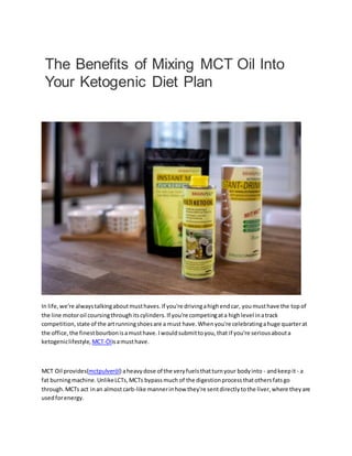 The Benefits of Mixing MCT Oil Into
Your Ketogenic Diet Plan
In life,we're alwaystalkingaboutmusthaves.If you're drivingahighendcar, youmusthave the topof
the line motoroil coursingthroughitscylinders.If you're competingata highlevel inatrack
competition,state of the artrunningshoesare a must have.Whenyou're celebratingahuge quarterat
the office,the finestbourbonisamusthave.Iwouldsubmittoyou,that if you're seriousabouta
ketogeniclifestyle, MCT-Ölisamusthave.
MCT Oil provides(mctpulveröl) aheavydose of the veryfuelsthatturnyour bodyinto - andkeepit- a
fat burningmachine.UnlikeLCTs,MCTs bypassmuch of the digestionprocessthatothersfatsgo
through.MCTs act inan almostcarb-like mannerinhow they're sentdirectlytothe liver,where theyare
usedforenergy.
 