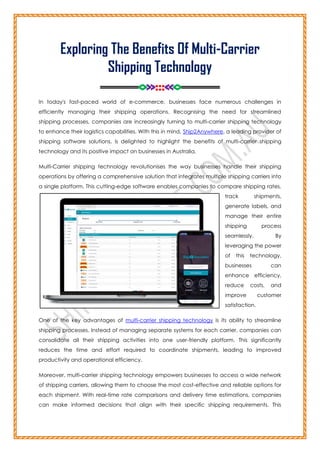 Exploring The Benefits Of Multi-Carrier
Shipping Technology
========<>>>:::<<<>========
In today's fast-paced world of e-commerce, businesses face numerous challenges in
efficiently managing their shipping operations. Recognising the need for streamlined
shipping processes, companies are increasingly turning to multi-carrier shipping technology
to enhance their logistics capabilities. With this in mind, Ship2Anywhere, a leading provider of
shipping software solutions, is delighted to highlight the benefits of multi-carrier shipping
technology and its positive impact on businesses in Australia.
Multi-Carrier shipping technology revolutionises the way businesses handle their shipping
operations by offering a comprehensive solution that integrates multiple shipping carriers into
a single platform. This cutting-edge software enables companies to compare shipping rates,
track shipments,
generate labels, and
manage their entire
shipping process
seamlessly. By
leveraging the power
of this technology,
businesses can
enhance efficiency,
reduce costs, and
improve customer
satisfaction.
One of the key advantages of multi-carrier shipping technology is its ability to streamline
shipping processes. Instead of managing separate systems for each carrier, companies can
consolidate all their shipping activities into one user-friendly platform. This significantly
reduces the time and effort required to coordinate shipments, leading to improved
productivity and operational efficiency.
Moreover, multi-carrier shipping technology empowers businesses to access a wide network
of shipping carriers, allowing them to choose the most cost-effective and reliable options for
each shipment. With real-time rate comparisons and delivery time estimations, companies
can make informed decisions that align with their specific shipping requirements. This
 