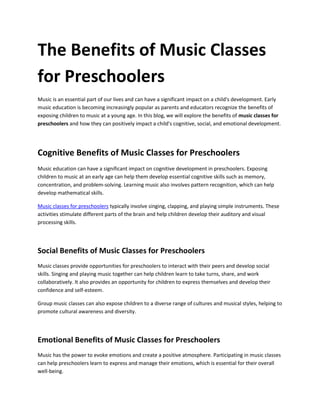The Benefits of Music Classes
for Preschoolers
Music is an essential part of our lives and can have a significant impact on a child's development. Early
music education is becoming increasingly popular as parents and educators recognize the benefits of
exposing children to music at a young age. In this blog, we will explore the benefits of music classes for
preschoolers and how they can positively impact a child's cognitive, social, and emotional development.
Cognitive Benefits of Music Classes for Preschoolers
Music education can have a significant impact on cognitive development in preschoolers. Exposing
children to music at an early age can help them develop essential cognitive skills such as memory,
concentration, and problem-solving. Learning music also involves pattern recognition, which can help
develop mathematical skills.
Music classes for preschoolers typically involve singing, clapping, and playing simple instruments. These
activities stimulate different parts of the brain and help children develop their auditory and visual
processing skills.
Social Benefits of Music Classes for Preschoolers
Music classes provide opportunities for preschoolers to interact with their peers and develop social
skills. Singing and playing music together can help children learn to take turns, share, and work
collaboratively. It also provides an opportunity for children to express themselves and develop their
confidence and self-esteem.
Group music classes can also expose children to a diverse range of cultures and musical styles, helping to
promote cultural awareness and diversity.
Emotional Benefits of Music Classes for Preschoolers
Music has the power to evoke emotions and create a positive atmosphere. Participating in music classes
can help preschoolers learn to express and manage their emotions, which is essential for their overall
well-being.
 