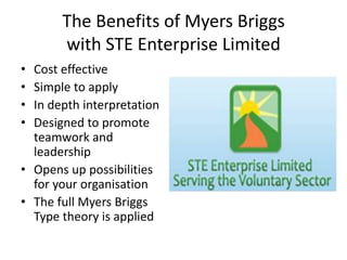 The Benefits of Myers Briggswith STE Enterprise Limited Cost effective Simple to apply In depth interpretation Designed to promote teamwork and leadership Opens up possibilities for your organisation The full Myers Briggs Type theory is applied 