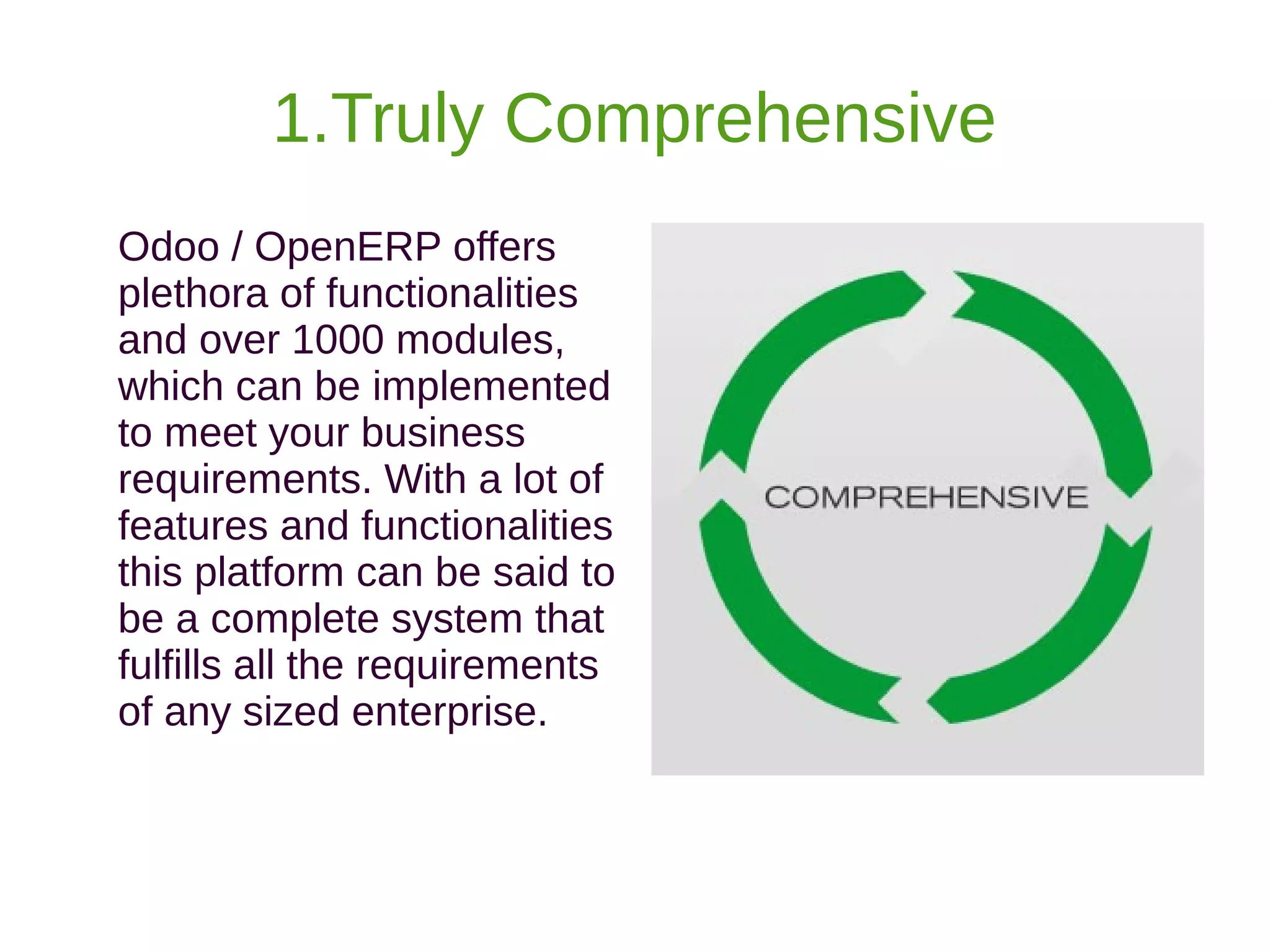 1.Truly Comprehensive
Odoo / OpenERP offers
plethora of functionalities
and over 1000 modules,
which can be implemented
to meet your business
requirements. With a lot of
features and functionalities
this platform can be said to
be a complete system that
fulfills all the requirements
of any sized enterprise.
 