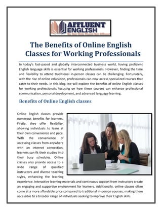 The Benefits of Online English
Classes for Working Professionals
In today's fast-paced and globally interconnected business world, having proficient
English language skills is essential for working professionals. However, finding the time
and flexibility to attend traditional in-person classes can be challenging. Fortunately,
with the rise of online education, professionals can now access specialized courses that
cater to their needs. In this blog, we will explore the benefits of online English classes
for working professionals, focusing on how these courses can enhance professional
communication, personal development, and advanced language learning.
Benefits of Online English classes
Online English classes provide
numerous benefits for learners.
Firstly, they offer flexibility,
allowing individuals to learn at
their own convenience and pace.
With the convenience of
accessing classes from anywhere
with an internet connection,
learners can fit their studies into
their busy schedules. Online
classes also provide access to a
wide range of qualified
instructors and diverse teaching
styles, enhancing the learning
experience. Interactive learning materials and continuous support from instructors create
an engaging and supportive environment for learners. Additionally, online classes often
come at a more affordable price compared to traditional in-person courses, making them
accessible to a broader range of individuals seeking to improve their English skills.
 