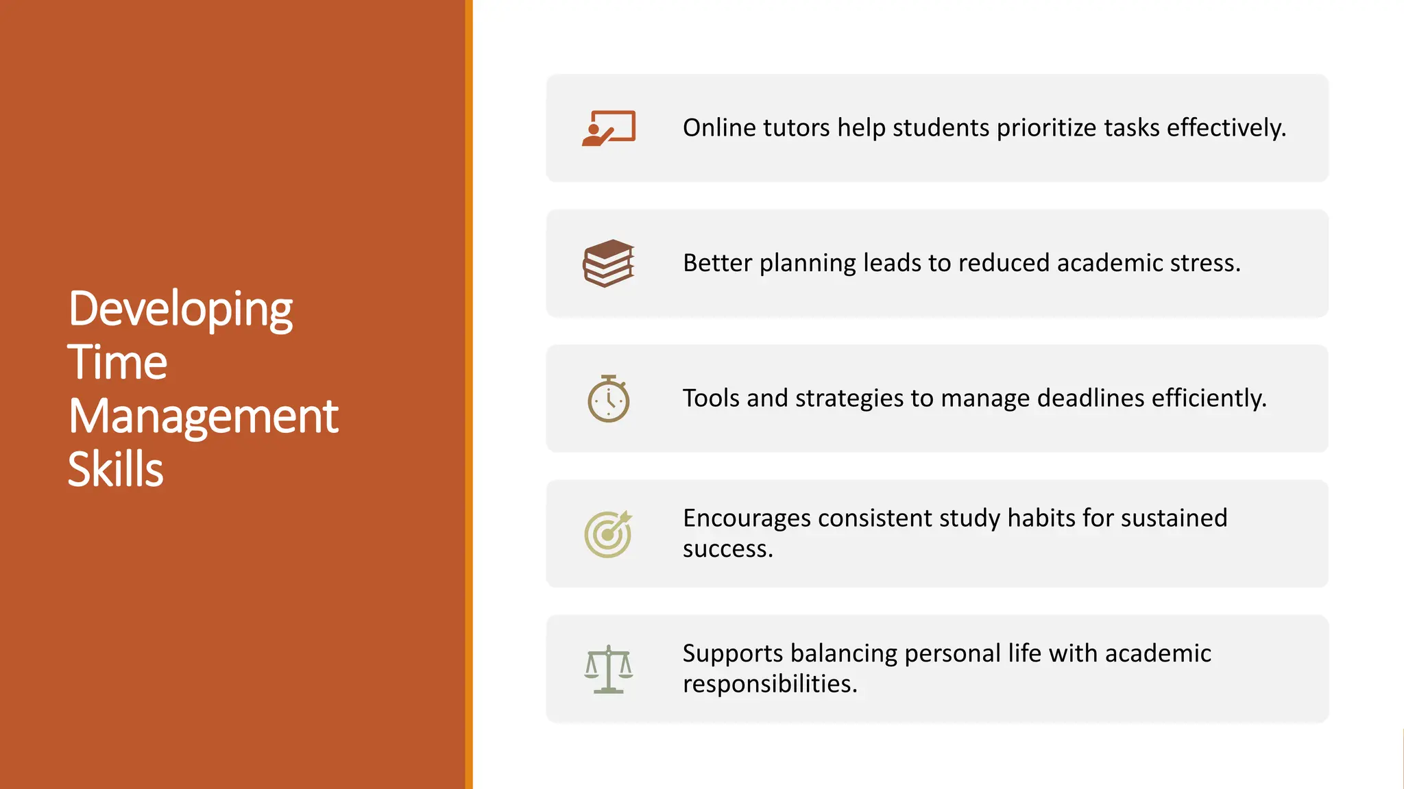 Developing
Time
Management
Skills
Online tutors help students prioritize tasks effectively.
Better planning leads to reduced academic stress.
Tools and strategies to manage deadlines efficiently.
Encourages consistent study habits for sustained
success.
Supports balancing personal life with academic
responsibilities.
 