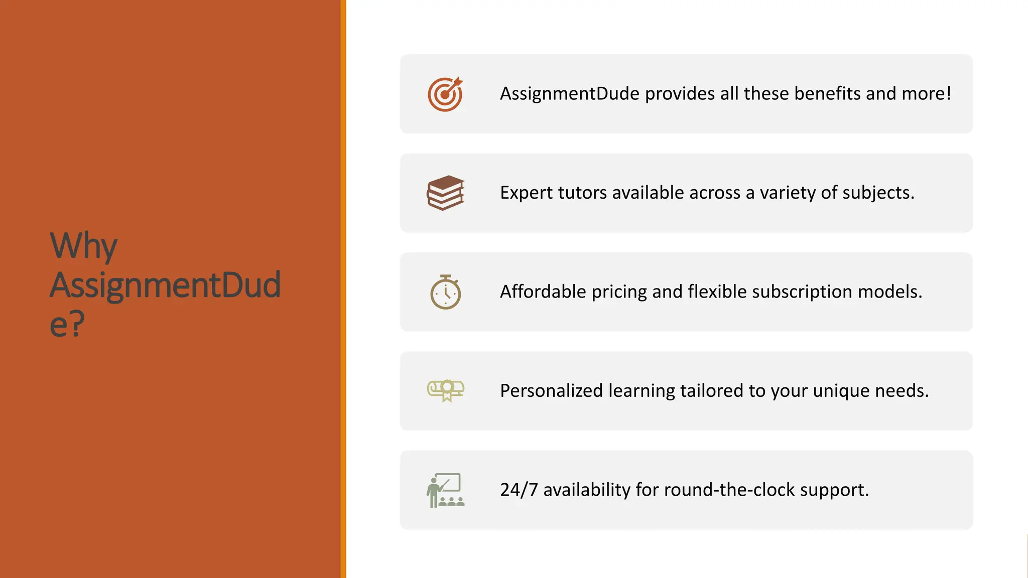 Why
AssignmentDud
e?
AssignmentDude provides all these benefits and more!
Expert tutors available across a variety of subjects.
Affordable pricing and flexible subscription models.
Personalized learning tailored to your unique needs.
24/7 availability for round-the-clock support.
 