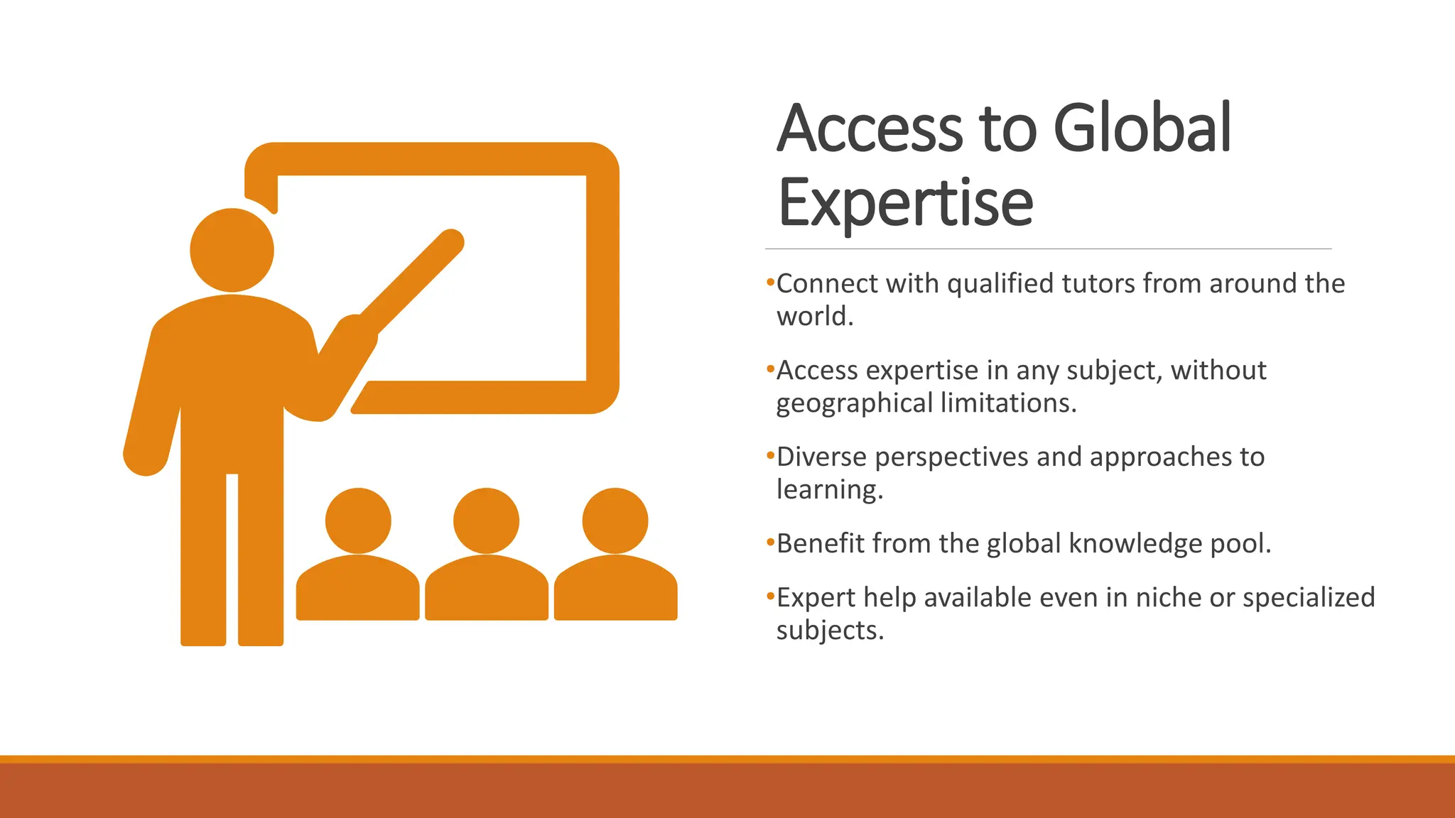 Access to Global
Expertise
•Connect with qualified tutors from around the
world.
•Access expertise in any subject, without
geographical limitations.
•Diverse perspectives and approaches to
learning.
•Benefit from the global knowledge pool.
•Expert help available even in niche or specialized
subjects.
 