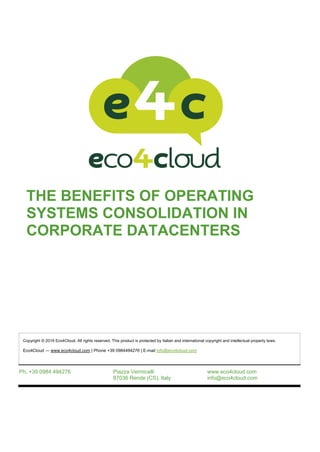 THE BENEFITS OF OPERATING
SYSTEMS CONSOLIDATION IN
CORPORATE DATACENTERS
Ph. +39 0984 494276 Piazza Vermicelli
87036 Rende (CS), Italy
www.eco4cloud.com
info@eco4cloud.com
Copyright © 2016 Eco4Cloud. All rights reserved. This product is protected by Italian and international copyright and intellectual property laws.
Eco4Cloud — www.eco4cloud.com | Phone +39 0984494276 | E-mail info@eco4cloud.com
 