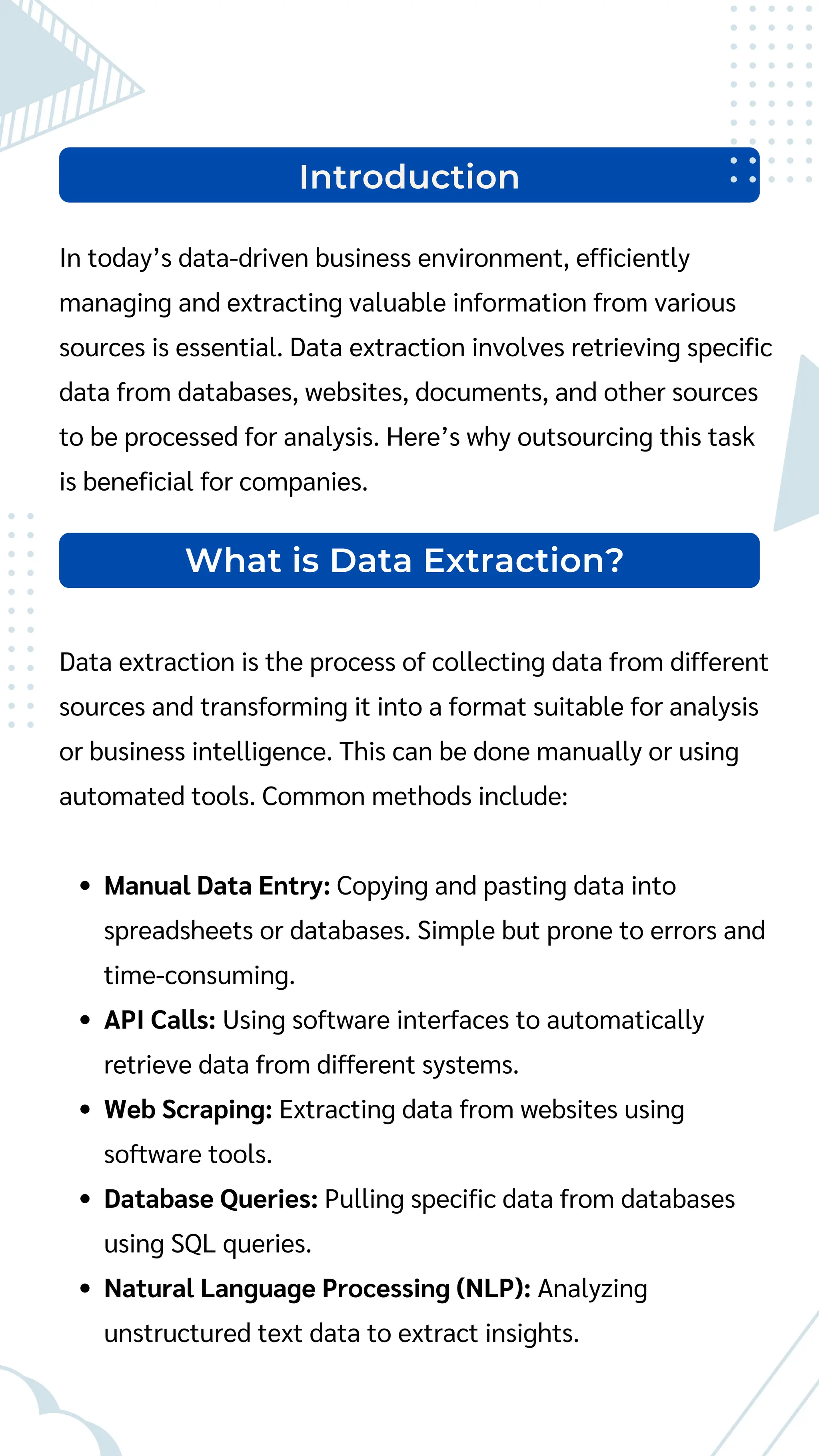 Introduction
In today’s data-driven business environment, efficiently
managing and extracting valuable information from various
sources is essential. Data extraction involves retrieving specific
data from databases, websites, documents, and other sources
to be processed for analysis. Here’s why outsourcing this task
is beneficial for companies.
Data extraction is the process of collecting data from different
sources and transforming it into a format suitable for analysis
or business intelligence. This can be done manually or using
automated tools. Common methods include:
Manual Data Entry: Copying and pasting data into
spreadsheets or databases. Simple but prone to errors and
time-consuming.
API Calls: Using software interfaces to automatically
retrieve data from different systems.
Web Scraping: Extracting data from websites using
software tools.
Database Queries: Pulling specific data from databases
using SQL queries.
Natural Language Processing (NLP): Analyzing
unstructured text data to extract insights.
What is Data Extraction?
 