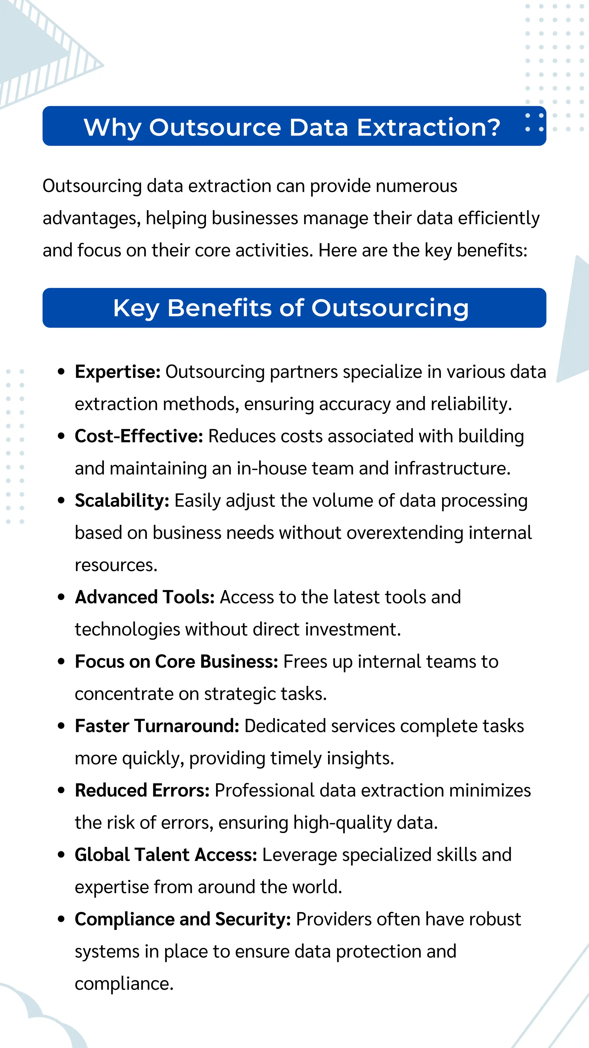 Why Outsource Data Extraction?
Outsourcing data extraction can provide numerous
advantages, helping businesses manage their data efficiently
and focus on their core activities. Here are the key benefits:
Expertise: Outsourcing partners specialize in various data
extraction methods, ensuring accuracy and reliability.
Cost-Effective: Reduces costs associated with building
and maintaining an in-house team and infrastructure.
Scalability: Easily adjust the volume of data processing
based on business needs without overextending internal
resources.
Advanced Tools: Access to the latest tools and
technologies without direct investment.
Focus on Core Business: Frees up internal teams to
concentrate on strategic tasks.
Faster Turnaround: Dedicated services complete tasks
more quickly, providing timely insights.
Reduced Errors: Professional data extraction minimizes
the risk of errors, ensuring high-quality data.
Global Talent Access: Leverage specialized skills and
expertise from around the world.
Compliance and Security: Providers often have robust
systems in place to ensure data protection and
compliance.
Key Benefits of Outsourcing
 