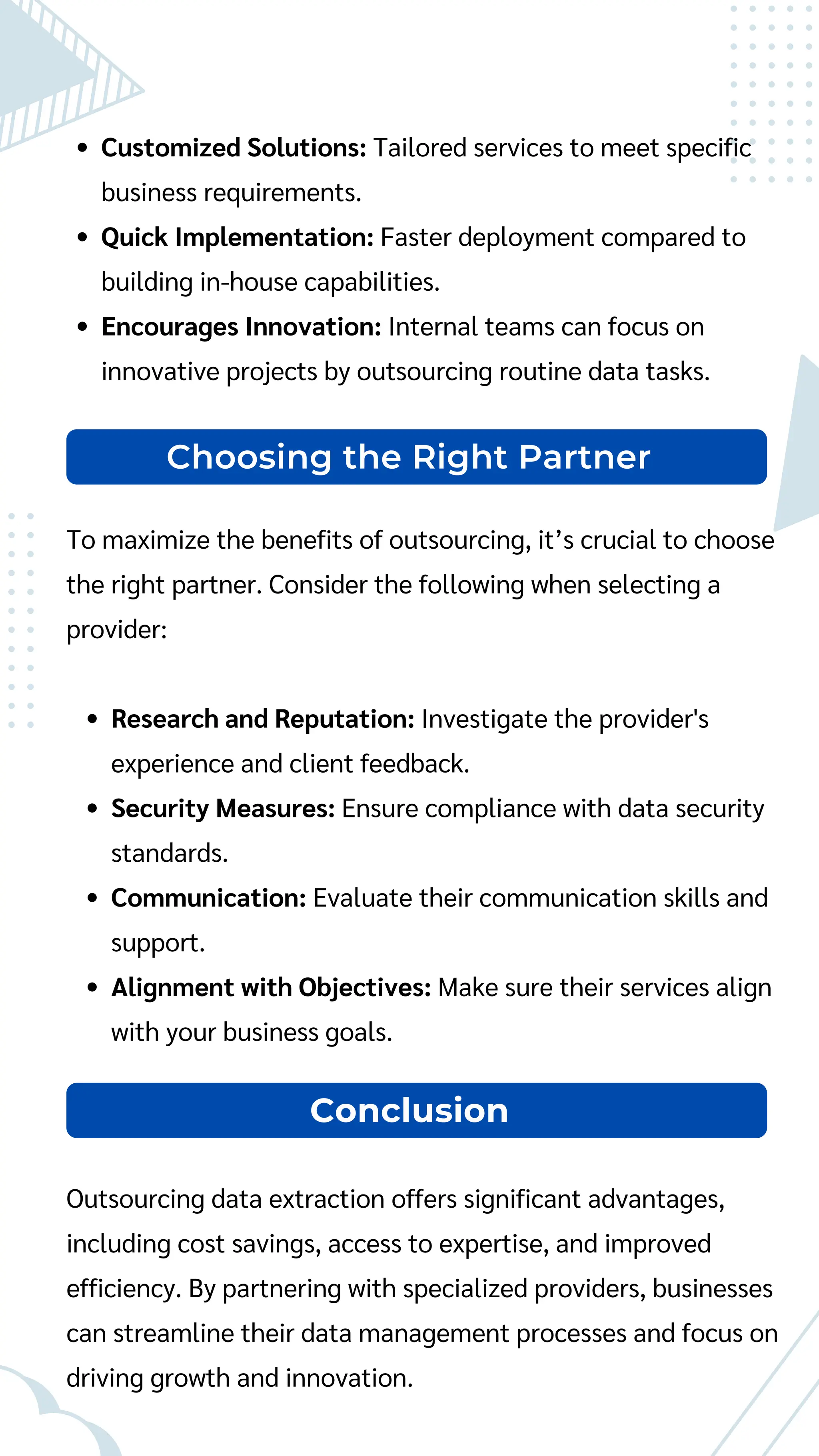 Choosing the Right Partner
To maximize the benefits of outsourcing, it’s crucial to choose
the right partner. Consider the following when selecting a
provider:
Research and Reputation: Investigate the provider's
experience and client feedback.
Security Measures: Ensure compliance with data security
standards.
Communication: Evaluate their communication skills and
support.
Alignment with Objectives: Make sure their services align
with your business goals.
Customized Solutions: Tailored services to meet specific
business requirements.
Quick Implementation: Faster deployment compared to
building in-house capabilities.
Encourages Innovation: Internal teams can focus on
innovative projects by outsourcing routine data tasks.
Outsourcing data extraction offers significant advantages,
including cost savings, access to expertise, and improved
efficiency. By partnering with specialized providers, businesses
can streamline their data management processes and focus on
driving growth and innovation.
Conclusion
 