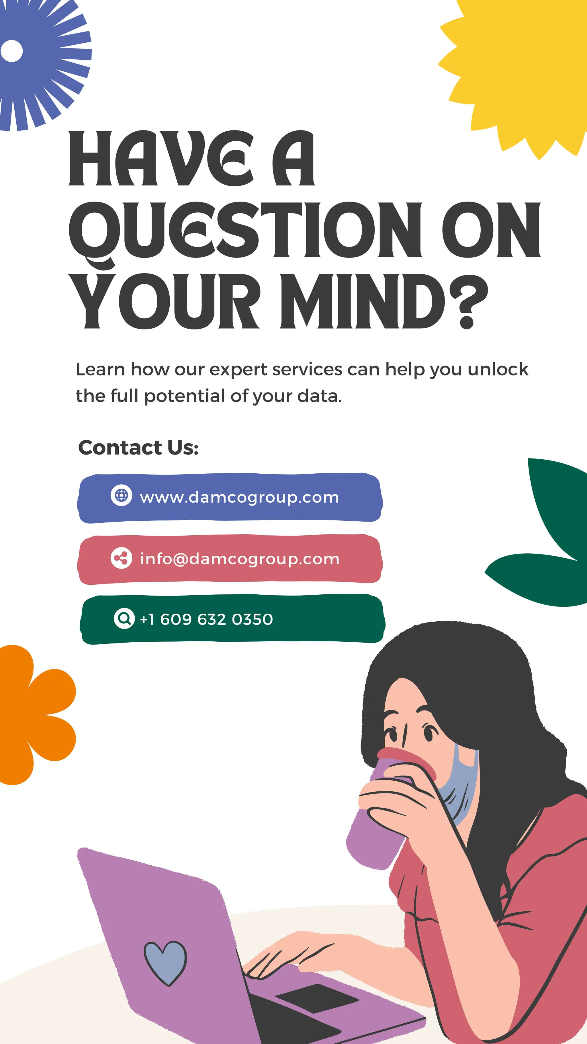 HAVE A
QUESTION ON
YOUR MIND?
Learn how our expert services can help you unlock
the full potential of your data.
Contact Us:
+1 609 632 0350
www.damcogroup.com
info@damcogroup.com
 