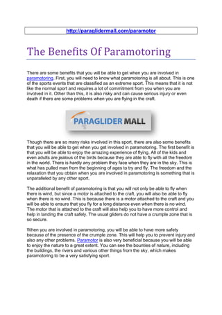 http://paraglidermall.com/paramotor



The Benefits Of Paramotoring
There are some benefits that you will be able to get when you are involved in
paramotoring. First, you will need to know what paramotoring is all about. This is one
of the sports events that are classified as an extreme sport. This means that it is not
like the normal sport and requires a lot of commitment from you when you are
involved in it. Other than this, it is also risky and can cause serious injury or even
death if there are some problems when you are flying in the craft.




Though there are so many risks involved in this sport, there are also some benefits
that you will be able to get when you get involved in paramotoring. The first benefit is
that you will be able to enjoy the amazing experience of flying. All of the kids and
even adults are jealous of the birds because they are able to fly with all the freedom
in the world. There is hardly any problem they face when they are in the sky. This is
what has pulled man from the beginning of ages to try and fly. The freedom and the
relaxation that you obtain when you are involved in paramotoring is something that is
unparalleled by any other sport.

The additional benefit of paramotoring is that you will not only be able to fly when
there is wind, but since a motor is attached to the craft, you will also be able to fly
when there is no wind. This is because there is a motor attached to the craft and you
will be able to ensure that you fly for a long distance even when there is no wind.
The motor that is attached to the craft will also help you to have more control and
help in landing the craft safely. The usual gliders do not have a crumple zone that is
so secure.

When you are involved in paramotoring, you will be able to have more safety
because of the presence of the crumple zone. This will help you to prevent injury and
also any other problems. Paramotor is also very beneficial because you will be able
to enjoy the nature to a great extent. You can see the bounties of nature, including
the buildings, the rivers and various other things from the sky, which makes
paramotoring to be a very satisfying sport.
 