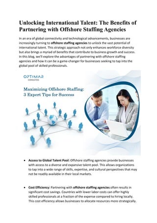 Unlocking International Talent: The Benefits of
Partnering with Offshore Staffing Agencies
In an era of global connectivity and technological advancements, businesses are
increasingly turning to offshore staffing agencies to unlock the vast potential of
international talent. This strategic approach not only enhances workforce diversity
but also brings a myriad of benefits that contribute to business growth and success.
In this blog, we'll explore the advantages of partnering with offshore staffing
agencies and how it can be a game-changer for businesses seeking to tap into the
global pool of skilled professionals.
 Access to Global Talent Pool: Offshore staffing agencies provide businesses
with access to a diverse and expansive talent pool. This allows organizations
to tap into a wide range of skills, expertise, and cultural perspectives that may
not be readily available in their local markets.
 Cost Efficiency: Partnering with offshore staffing agencies often results in
significant cost savings. Countries with lower labor costs can offer highly
skilled professionals at a fraction of the expense compared to hiring locally.
This cost efficiency allows businesses to allocate resources more strategically.
 