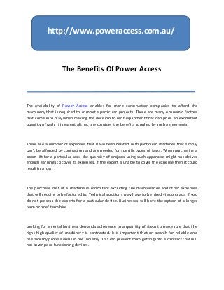 http://www.poweraccess.com.au/



                    The Benefits Of Power Access



The availability of Power Access enables for more construction companies to afford the
machinery that is required to complete particular projects. There are many economic factors
that come into play when making the decision to rent equipment that can price an exorbitant
quantity of cash. It is essential that one consider the benefits supplied by such agreements.



There are a number of expenses that have been related with particular machines that simply
can't be afforded by contractors and are needed for specific types of tasks. When purchasing a
boom lift for a particular task, the quantity of projects using such apparatus might not deliver
enough earnings to cover its expenses. If the expert is unable to cover the expense then it could
result in a loss.



The purchase cost of a machine is exorbitant excluding the maintenance and other expenses
that will require to be factored in. Technical solutions may have to be hired via contracts if you
do not possess the experts for a particular device. Businesses will have the option of a longer
term or brief term hire.



Looking for a rental business demands adherence to a quantity of steps to make sure that the
right high quality of machinery is contracted. It is important that on search for reliable and
trustworthy professionals in the industry. This can prevent from getting into a contract that will
not cover poor functioning devices.
 