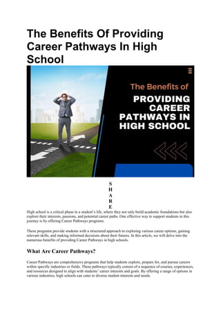 The Benefits Of Providing
Career Pathways In High
School
S
H
A
R
E
High school is a critical phase in a student’s life, where they not only build academic foundations but also
explore their interests, passions, and potential career paths. One effective way to support students in this
journey is by offering Career Pathways programs.
These programs provide students with a structured approach to exploring various career options, gaining
relevant skills, and making informed decisions about their futures. In this article, we will delve into the
numerous benefits of providing Career Pathways in high schools.
What Are Career Pathways?
Career Pathways are comprehensive programs that help students explore, prepare for, and pursue careers
within specific industries or fields. These pathways typically consist of a sequence of courses, experiences,
and resources designed to align with students’ career interests and goals. By offering a range of options in
various industries, high schools can cater to diverse student interests and needs.
 