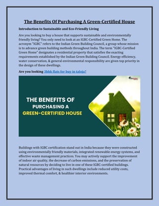 The Benefits Of Purchasing A Green-Certified House
Introduction to Sustainable and Eco-Friendly Living
Are you looking to buy a house that supports sustainable and environmentally
friendly living? You only need to look at an IGBC-Certified Green Home. The
acronym "IGBC" refers to the Indian Green Building Council, a group whose mission
is to advance green building methods throughout India. The term "IGBC-Certified
Green Home" designates a residential property that satisfies the exacting
requirements established by the Indian Green Building Council. Energy efficiency,
water conservation, & general environmental responsibility are given top priority in
the design of these dwellings.
Are you looking 3bhk flats for buy in taloja?
Buildings with IGBC certification stand out in India because they were constructed
using environmentally friendly materials, integrated renewable energy systems, and
effective waste management practices. You may actively support the improvement
of indoor air quality, the decrease of carbon emissions, and the preservation of
natural resources by deciding to live in one of these IGBC-certified buildings.
Practical advantages of living in such dwellings include reduced utility costs,
improved thermal comfort, & healthier interior environments.
 