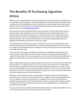 The Benefits Of Purchasing Cigarettes
Online
Whether you are buying cigarettes from your local gas station or the smoke shop that next town over it
can really begin to put a large hole in your wallet. What many of those who smoke are starting to realize
is whether you are smoking Marlboro, Camel or Virginia Slims it is very possible to buy cheap discount
cigarettes online. Now you might just be wondering what the benefits are of purchasing your tobacco
products on the Internet Buy Cake Carts Online ?
Saving money of course is a huge benefit when you are looking for an online retailer of your favorite
brand of smokes. While looking through any online tobacco shop on the World Wide Web, you are
bound to see that many offer their cigarettes at a cheap discount price. If you look even closer, you
should be able to see that even with shipping figured in that the prices that a quality online tobacco
shop can provide you with is likely to beat the prices in your local area. Many websites offer free
shipping on their products, which further increase your savings.
The cigarettes that you can buy online cheap can save you time as they can be shipped right to your
home. No more waiting in line and hoping that your favorite brand of cigarettes is not sold out. All you
do is simply choose the cigarettes that you are going to purchase and once you have them paid for they
are brought right to your door.
You are also much more likely to be offered a deal while you are shopping for discounted prices of
tobacco products online. While a lot of local retailers will offer you a buy two packs get one pack of
smokes free type of offer there are many merchants on the internet that offer even better deals like the
ability to earn credit with your purchases that you can utilize for future shopping with that particular
site.
Another huge benefit to buying your tobacco products online is that you can find a brand of smokes that
has never been or is no longer carried in your area. For example, say that there was a limited edition
brand of Marlboro cigarettes that you very much enjoyed smoking. Unfortunately, the retailers in your
area were only scheduled to carry that particular type of cigarette for a certain amount of time. Now if
you went in search of at a sale price it is quite likely that you could run across an internet merchant that
carries that smokes that you can't get locally anymore.
Now there are many smokers that may be wondering if it is a legal practice to buy and sell tobacco
online. The answer to this very important question is yes it is legal for retailers to sell cigarettes online
just as it is legal for customers to purchase them. A reputable online merchant that sells discount
cigarettes will have parental controls on their websites as well as a disclaimer that if making a purchase
for cheap smokes from their website the customer has to acknowledge that they are of legal age to
purchase this type of product.
So as you can see there are several great benefits to deciding to buy your tobacco items online. You can
not only save yourself time you can also end up saving a ton of money.
 