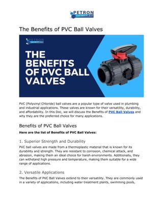 The Benefits of PVC Ball Valves
PVC (Polyvinyl Chloride) ball valves are a popular type of valve used in plumbing
and industrial applications. These valves are known for their versatility, durability,
and affordability. In this Doc, we will discuss the Benefits of PVC Ball Valves and
why they are the preferred choice for many applications.
Benefits of PVC Ball Valves
Here are the list of Benefits of PVC Ball Valves:
1. Superior Strength and Durability
PVC ball valves are made from a thermoplastic material that is known for its
durability and strength. They are resistant to corrosion, chemical attack, and
abrasion, making them an ideal choice for harsh environments. Additionally, they
can withstand high pressure and temperature, making them suitable for a wide
range of applications.
2. Versatile Applications
The Benefits of PVC Ball Valves extend to their versatility. They are commonly used
in a variety of applications, including water treatment plants, swimming pools,
 