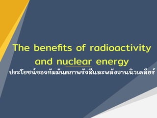 The beneﬁts of radioactivity
and nuclear energy
ประโยชน์ของกัมมันตภาพรังสีและพลังงานนิวเคลียร์
 