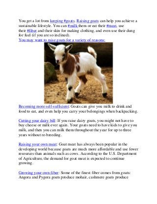 You get a lot from keeping #goats. Raising goats can help you achieve a
sustainable lifestyle. You can #milk them or eat their #meat, use
their #fiber and their skin for making clothing, and even use their dung
for fuel (if you are so inclined).
You may want to raise goats for a variety of reasons:
Becoming more self-sufficient: Goats can give you milk to drink and
food to eat, and even help you carry your belongings when backpacking.
Cutting your dairy bill: If you raise dairy goats, you might not have to
buy cheese or milk ever again. Your goats need to have kids to give you
milk, and then you can milk them throughout the year for up to three
years without re-breeding.
Raising your own meat: Goat meat has always been popular in the
developing world because goats are much more affordable and use fewer
resources than animals such as cows. According to the U.S. Department
of Agriculture, the demand for goat meat is expected to continue
growing.
Growing your own fiber: Some of the finest fiber comes from goats:
Angora and Pygora goats produce mohair, cashmere goats produce
 