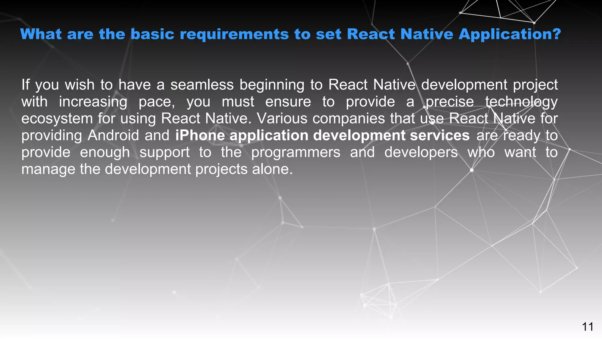 11
If you wish to have a seamless beginning to React Native development project
with increasing pace, you must ensure to provide a precise technology
ecosystem for using React Native. Various companies that use React Native for
providing Android and iPhone application development services are ready to
provide enough support to the programmers and developers who want to
manage the development projects alone.
What are the basic requirements to set React Native Application?
 